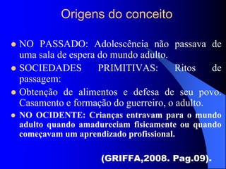 Origens do conceito
 NO PASSADO: Adolescência não passava de
uma sala de espera do mundo adulto.
 SOCIEDADES PRIMITIVAS: Ritos de
passagem:
 Obtenção de alimentos e defesa de seu povo.
Casamento e formação do guerreiro, o adulto.
 NO OCIDENTE: Crianças entravam para o mundo
adulto quando amadureciam fisicamente ou quando
começavam um aprendizado profissional.
(GRIFFA,2008. Pag.09).
 
