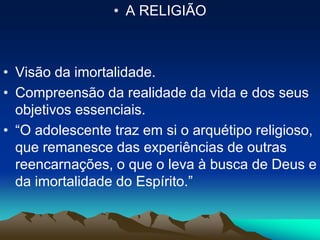 • A RELIGIÃO
• Visão da imortalidade.
• Compreensão da realidade da vida e dos seus
objetivos essenciais.
• “O adolescente traz em si o arquétipo religioso,
que remanesce das experiências de outras
reencarnações, o que o leva à busca de Deus e
da imortalidade do Espírito.”
 