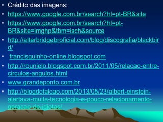 • Crédito das imagens:
• https://www.google.com.br/search?hl=pt-BR&site
• https://www.google.com.br/search?hl=pt-
BR&site=imghp&tbm=isch&source
• http://alterbridgebroficial.com/blog/discografia/blackbir
d/
• francisquinho-online.blogspot.com
• http://rounielo.blogspot.com.br/2011/05/relacao-entre-
circulos-angulos.html
• www.grandeponto.com.br
• http://blogdofalcao.com/2013/05/23/albert-einstein-
alertava-muita-tecnologia-e-pouco-relacionamento-
geracao-de-idiotas/
 