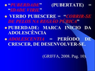  “PUBERDADE” (PUBERTATE) =
“IDADE VIRIL”
 VERBO PUBESCERE = “COBRIR-SE
DE PELOS NA REGIÃO PÚBICA”
 PUBERDADE: MARCA INICIO DA
ADOLESCÊNCIA
 ADOLESCENTIA = PERÍODO DE
CRESCER, DE DESENVOLVER-SE.
(GRIFFA, 2008. Pag. 10).
 