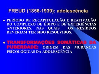 FREUD (1856-1939): adolescência
 PERÍODO DE RECAPITULAÇÃO E REATIVAÇÃO
DO COMPLEXO DE ÉDIPO E DE EXPERIÊNCIAS
ANTERIORES, NAS QUAIS OS RESÍDUOS
DEVERIAM TER SIDO RESOLVIDOS.
 TRANSFORMAÇÕES SOMÁTICAS DA
PUBERDADE: ORIGEM DAS MUDANÇAS
PSICOLÓGICAS DA ADOLESCÊNCIA
 