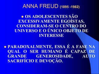 ANNA FREUD (1895 -1982)
 OS ADOLESCENTES SÃO
EXCESSIVAMENTE EGOÍSTAS,
CONSIDERAM-SE O CENTRO DO
UNIVERSO E O ÚNICO OBJETO DE
INTERESSE
 PARADOXALMENTE, ESSA É A FASE NA
QUAL O SER HUMANO É CAPAZ DE
GRANDE GENEROSIDADE, AUTO
SACRIFÍCIO E DEVOÇÃO.
 
