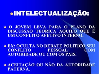 INTELECTUALIZAÇÃO:
 O JOVEM LEVA PARA O PLANO DA
DISCUSSÃO TEÓRICA AQUILO QUE É
UM CONFLITO AFETIVO INTERNO.
 EX: OCULTA NO DEBATE POLITICO SEU
CONFLITO PESSOAL COM
AUTORIDADE OU COM OS PAIS.
 ACEITAÇÃO OU NÃO DA AUTORIDADE
PATERNA.
 