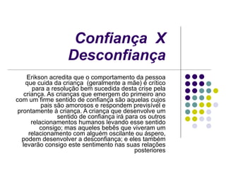 Confiança  X  Desconfiança   Erikson acredita que o comportamento da pessoa que cuida da criança  (geralmente a mãe) é crítico para a resolução bem sucedida desta crise pela criança. As crianças que emergem do primeiro ano com um firme sentido de confiança são aquelas cujos pais são amorosos e respondem previsível e prontamente à criança. A criança que desenvolve um sentido de confiança irá para os outros relacionamentos humanos levando esse sentido consigo; mas aqueles bebês que viveram um relacionamento com alguém oscilante ou áspero, podem desenvolver a desconfiança; e eles também levarão consigo este sentimento nas suas relações posteriores 
