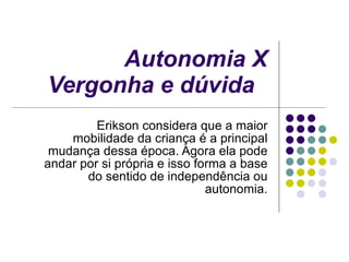 Autonomia X Vergonha e dúvida   Erikson considera que a maior mobilidade da criança é a principal mudança dessa época. Agora ela pode andar por si própria e isso forma a base do sentido de independência ou autonomia. 