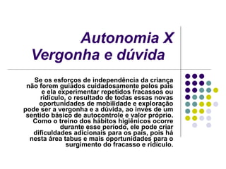 Autonomia X Vergonha e dúvida   Se os esforços de independência da criança não forem guiados cuidadosamente pelos pais e ela experimentar repetidos fracassos ou ridículo, o resultado de todas essas novas oportunidades de mobilidade e exploração pode ser a vergonha e a dúvida, ao invés de um sentido básico de autocontrole e valor próprio. Como o treino dos hábitos higiênicos ocorre durante esse período, ele pode criar dificuldades adicionais para os pais, pois há nesta área tabus e mais oportunidades para o surgimento do fracasso e ridículo. 