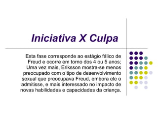 Iniciativa X Culpa   Esta fase corresponde ao estágio fálico de Freud e ocorre em torno dos 4 ou 5 anos; Uma vez mais, Eriksson mostra-se menos preocupado com o tipo de desenvolvimento sexual que preocupava Freud, embora ele o admitisse, e mais interessado no impacto de novas habilidades e capacidades da criança. 