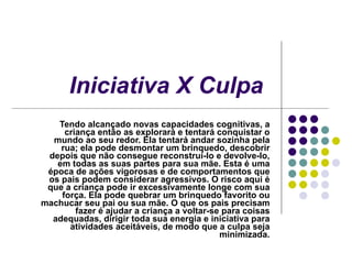 Iniciativa X Culpa   Tendo alcançado novas capacidades cognitivas, a criança então as explorará e tentará conquistar o mundo ao seu redor. Ela tentará andar sozinha pela rua; ela pode desmontar um brinquedo, descobrir depois que não consegue reconstruí-lo e devolve-lo, em todas as suas partes para sua mãe. Esta é uma época de ações vigorosas e de comportamentos que os pais podem considerar agressivos. O risco aqui é que a criança pode ir excessivamente longe com sua força. Ela pode quebrar um brinquedo favorito ou machucar seu pai ou sua mãe. O que os pais precisam fazer é ajudar a criança a voltar-se para coisas adequadas, dirigir toda sua energia e iniciativa para atividades aceitáveis, de modo que a culpa seja minimizada. 