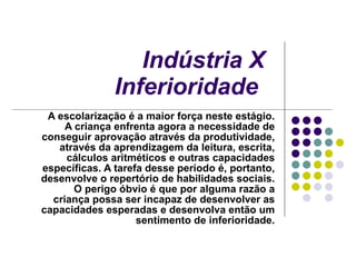 Indústria X Inferioridade   A escolarização é a maior força neste estágio. A criança enfrenta agora a necessidade de conseguir aprovação através da produtividade, através da aprendizagem da leitura, escrita, cálculos aritméticos e outras capacidades específicas. A tarefa desse período é, portanto, desenvolve o repertório de habilidades sociais. O perigo óbvio é que por alguma razão a criança possa ser incapaz de desenvolver as capacidades esperadas e desenvolva então um sentimento de inferioridade. 