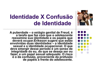Identidade X Confusão de Identidade  A puberdade – o estágio genital de Freud, é a tarefa que faz com que o adolescente reexamine sua identidade e os papéis que deverá ocupar.Eriksson sugere que estão envolvidas duas identidades – a identidade sexual e a identidade ocupacional. O que deve emergir desse período é um senso de integridade do eu, do que se deseja ser ou fazer, e um papel sexual adequado. O risco é o da confusão, proveniente da profusão de papéis à frente do adolescente. 