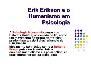 Erik Erikson e o Humanismo em Psicologia A  Psicologia Humanista  surge nos Estados Unidos, na década de 60, como um movimento contrário às “forças” predominantes do Behaviorismo e da Psicanálise.  Movimento conhecido como a  Terceira Força , pois queria substituir o comportamentalismo e a psicanálise, as duas outras forças da psicologia. 