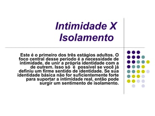 Intimidade X Isolamento   Este é o primeiro dos três estágios adultos. O foco central desse período é a necessidade de intimidade, de unir a própria identidade com a de outrem. Isso só  é  possível se você já definiu um firme sentido de identidade. Se sua identidade básica não for suficientemente forte para suportar a intimidade real, então pode surgir um sentimento de isolamento. 