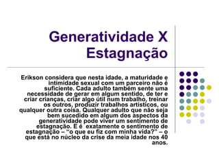 Generatividade X Estagnação Erikson considera que nesta idade, a maturidade e intimidade sexual com um parceiro não é suficiente. Cada adulto também sente uma necessidade de gerar em algum sentido, de ter e criar crianças, criar algo útil num trabalho, treinar os outros, produzir trabalhos artísticos, ou qualquer outra coisa. Qualquer adulto que não seja bem sucedido em algum dos aspectos da generatividade pode viver um sentimento de estagnação. E é  exatamente o sentimento de estagnação – “o que eu fiz com minha vida?” – o que está no núcleo da crise da meia idade nos 40 anos. 