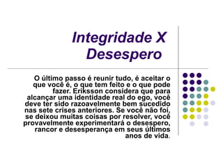 Integridade X Desespero   O último passo é reunir tudo, é aceitar o que você é, o que tem feito e o que pode fazer. Eriksson considera que para alcançar uma identidade real do ego, você deve ter sido razoavelmente bem sucedido nas sete crises anteriores. Se você não foi, se deixou muitas coisas por resolver, você provavelmente experimentará o desespero, rancor e desesperança em seus últimos anos de vida . 