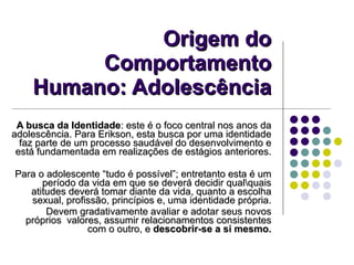 Origem do Comportamento Humano: Adolescência A busca da Identidade : este é o foco central nos anos da adolescência. Para Erikson, esta busca por uma identidade faz parte de um processo saudável do desenvolvimento e está fundamentada em realizações de estágios anteriores. Para o adolescente “tudo é possível”; entretanto esta é um período da vida em que se deverá decidir qual\quais atitudes deverá tomar diante da vida, quanto a escolha sexual, profissão, princípios e, uma identidade própria. Devem gradativamente avaliar e adotar seus novos próprios  valores, assumir relacionamentos consistentes com o outro, e  descobrir-se a si mesmo. 