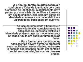 A principal tarefa da adolescência  é confrontar a Crise de Identidade com uma Confusão de Identidade: o adolescente deve passar por uma série de conflitos e tornar-se um adulto original\único com um senso de identidade coerente e um papel definido e valorizado na sociedade em que vive. -  A Crise de Identidade dificilmente é resolvida total e  completamente na adolescência, questões relativas a Identidade podem surgir de modo recorrente na Idade Adulta em qualquer uma de suas fases. -  Para formar uma Identidade, os adolescentes devem afirmar e organizar suas habilidades, necessidades, interesses e desejos expressando-se em um contexto social em suas relações com os diversos grupos. 