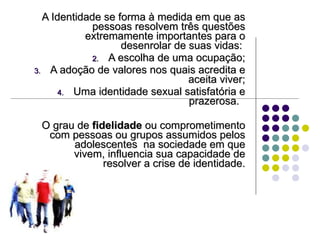 A Identidade se forma à medida em que as pessoas resolvem três questões extremamente importantes para o desenrolar de suas vidas:  A escolha de uma ocupação; A adoção de valores nos quais acredita e aceita viver; Uma identidade sexual satisfatória e prazerosa.  O grau de  fidelidade  ou comprometimento com pessoas ou grupos assumidos pelos adolescentes  na sociedade em que vivem, influencia sua capacidade de resolver a crise de identidade. 