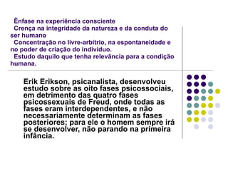   Ênfase na experiência consciente   Crença na integridade da natureza e da conduta do ser humano   Concentração no livre-arbítrio, na espontaneidade e no poder de criação do indivíduo.   Estudo daquilo que tenha relevância para a condição humana. Erik Erikson, psicanalista, desenvolveu estudo sobre as oito fases psicossociais, em detrimento das quatro fases psicossexuais de Freud, onde todas as fases eram interdependentes, e não necessariamente determinam as fases posteriores; para ele o homem sempre irá se desenvolver, não parando na primeira infância.   