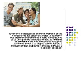 Erikson vê a adolescência como um momento crítico de integração das etapas anteriores (a esta fase), mas procura demonstrar que é neste momento, que se dá uma primeira percepção correta da  ‘unidade de personalidade ’ e capacidade de percepção correta do mundo e da própria pessoa, remete o indivíduo a outras etapas de integração individual e das relações sociais. 