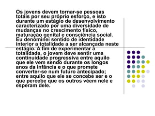 Os jovens devem tornar-se pessoas totais por seu próprio esforço, e isto durante um estágio de desenvolvimento caracterizado por uma diversidade de mudanças no crescimento físico, maturação genital e consciência social. Eu denominei sentido de identidade interior a totalidade a ser alcançada neste estágio. A fim de experimentar a totalidade, o jovem deve sentir uma continuidade progressiva entre aquilo que ele vem sendo durante os longos anos da infância e o que promete converter-se num futuro antecipado; entre aquilo que ele se concebe ser e o que percebe que os outros vêem nele e esperam dele.  