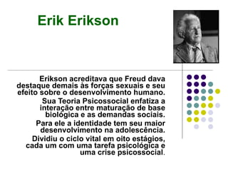 Erikson acreditava que Freud dava destaque demais às forças sexuais e seu efeito sobre o desenvolvimento humano. Sua Teoria Psicossocial enfatiza a interação entre maturação de base biológica e as demandas sociais. Para ele a identidade tem seu maior desenvolvimento na adolescência. Dividiu o ciclo vital em oito estágios, cada um com uma tarefa psicológica e uma crise psicossocial . Erik Erikson 