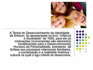 A Teoria do Desenvolvimento da Identidade   , de Erikson, foi apresentada no livro “Infância e Sociedade” de 1950, para ele as motivações inconscientes são elementos fundamentais para o Desenvolvimento Humano da Personalidade, entretanto  dá ênfase aos processos relacionais familiares, a socialização e a realidade histórica - cultural na qual o ego infantil se desenvolve. 