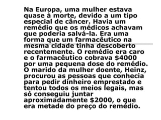 Na Europa, uma mulher estava quase à morte, devido a um tipo especial de câncer. Havia um remédio que os médicos achavam que poderia salvá-la. Era uma forma que um farmacêutico na mesma cidade tinha descoberto recentemente. O remédio era caro e o farmacêutico cobrava $4000 por uma pequena dose do remédio. O marido da mulher doente, Heinz, procurou as pessoas que conhecia para pedir dinheiro emprestado e tentou todos os meios legais, mas só conseguiu juntar aproximadamente $2000, o que era metade do preço do remédio.  