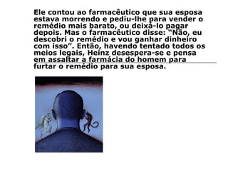 Ele contou ao farmacêutico que sua esposa estava morrendo e pediu-lhe para vender o remédio mais barato, ou deixá-lo pagar depois. Mas o farmacêutico disse: “Não, eu descobri o remédio e vou ganhar dinheiro com isso”. Então, havendo tentado todos os meios legais, Heinz desespera-se e pensa em assaltar a farmácia do homem para furtar o remédio para sua esposa. 