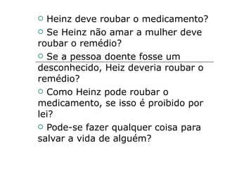 Heinz deve roubar o medicamento? Se Heinz não amar a mulher deve roubar o remédio? Se a pessoa doente fosse um desconhecido, Heiz deveria roubar o remédio? Como Heinz pode roubar o medicamento, se isso é proibido por lei? Pode-se fazer qualquer coisa para salvar a vida de alguém? 