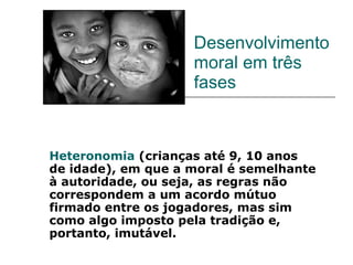 Desenvolvimento moral em três fases Heteronomia  (crianças até 9, 10 anos de idade), em que a moral é semelhante à autoridade, ou seja, as regras não correspondem a um acordo mútuo firmado entre os jogadores, mas sim como algo imposto pela tradição e, portanto, imutável. 