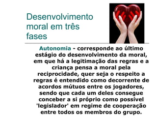 Desenvolvimento moral em três fases Autonomia  - corresponde ao último estágio do desenvolvimento da moral, em que há a legitimação das regras e a criança pensa a moral pela reciprocidade, quer seja o respeito a regras é entendido como decorrente de acordos mútuos entre os jogadores, sendo que cada um deles consegue conceber a si próprio como possível 'legislador' em regime de cooperação entre todos os membros do grupo. 
