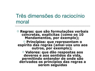 Três dimensões do raciocínio moral Regras:  que são formulações verbais concretas, explícitas (como os 10 Mandamentos, por exemplo);  Princípios:  que representam o espírito das regras (amai-vos uns aos outros, por exemplo);  Valores:  que dão respostas aos deveres e aos sentidos da vida, permitindo entender de onde são derivados os princípios das regras a serem seguidas 