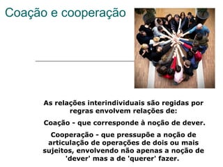 Coação e cooperação As relações interindividuais são regidas por regras envolvem relações de: Coação - que corresponde à noção de dever. Cooperação - que pressupõe a noção de articulação de operações de dois ou mais sujeitos, envolvendo não apenas a noção de 'dever' mas a de 'querer' fazer.  