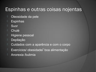 Espinhas e outras coisas nojentas
 Oleosidade da pele
 Espinhas
 Suor
 Chulé
 Higiene pessoal
 Depilação
 Cuidados com a aparência e com o corpo
 Exercícios/ obesidade/ boa alimentação
 Anorexia /bulimia
 