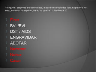 ‘’Ninguém despreze a tua mocidade, mas sê o exemplo dos fiéis, na palavra, no
trato, no amor, no espírito , na fé, na pureza”. I Timóteo 4.12
 Ficar
 BV /BVL
 DST / AIDS
 ENGRAVIDAR
 ABOTAR
 Namorar
 Noivar
 Casar
 