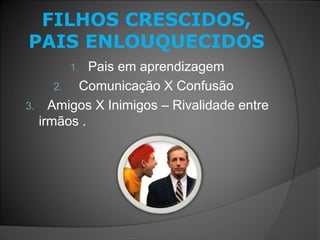 FILHOS CRESCIDOS,
PAIS ENLOUQUECIDOS
1. Pais em aprendizagem
2. Comunicação X Confusão
3. Amigos X Inimigos – Rivalidade entre
irmãos .
 