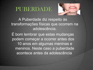 PUBERDADE
A Puberdade diz respeito às
transformações físicas que ocorrem na
adolescência.
É bom lembrar que estas mudanças
podem começar a ocorrer antes dos
10 anos em algumas meninas e
meninos. Neste caso a puberdade
acontece antes da adolescência
 