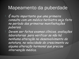 Mapeamento da puberdade
 É muito importante que uma primeira
consulta com um médico herbiatra seja feita
no período das primeiras manifestações
puberais.
 Devem ser feitos exames clínicos, avaliações
laboratorias para verificar se não há
nenhuma alteração no desenvolvimento da
estatura, na velocidade do crescimento ou
alguma alteração hormonal que precise
intervenção médica.
 