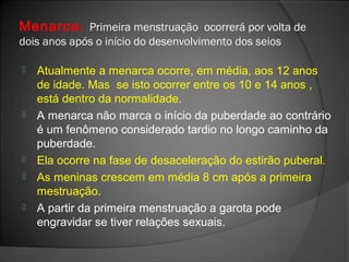 Menarca: Primeira menstruação ocorrerá por volta de
dois anos após o início do desenvolvimento dos seios
 Atualmente a menarca ocorre, em média, aos 12 anos
de idade. Mas se isto ocorrer entre os 10 e 14 anos ,
está dentro da normalidade.
 A menarca não marca o início da puberdade ao contrário
é um fenômeno considerado tardio no longo caminho da
puberdade.
 Ela ocorre na fase de desaceleração do estirão puberal.
 As meninas crescem em média 8 cm após a primeira
mestruação.
 A partir da primeira menstruação a garota pode
engravidar se tiver relações sexuais.
 