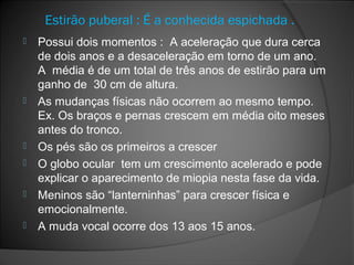 Estirão puberal : É a conhecida espichada .
 Possui dois momentos : A aceleração que dura cerca
de dois anos e a desaceleração em torno de um ano.
A média é de um total de três anos de estirão para um
ganho de 30 cm de altura.
 As mudanças físicas não ocorrem ao mesmo tempo.
Ex. Os braços e pernas crescem em média oito meses
antes do tronco.
 Os pés são os primeiros a crescer
 O globo ocular tem um crescimento acelerado e pode
explicar o aparecimento de miopia nesta fase da vida.
 Meninos são “lanterninhas” para crescer física e
emocionalmente.
 A muda vocal ocorre dos 13 aos 15 anos.
 
