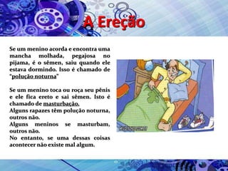 A Ereção
Se um menino acorda e encontra uma
mancha molhada, pegajosa no
pijama, é o sêmen, saiu quando ele
estava dormindo. Isso é chamado de
“polução noturna”
Se um menino toca ou roça seu pênis
e ele fica ereto e sai sêmen. Isto é
chamado de masturbação.
Alguns rapazes têm polução noturna,
outros não.
Alguns meninos se masturbam,
outros não.
No entanto, se uma dessas coisas
acontecer não existe mal algum.
 