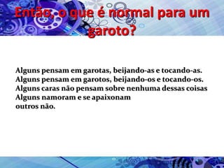Então, o que é normal para um
garoto?
Alguns pensam em garotas, beijando-as e tocando-as.
Alguns pensam em garotos, beijando-os e tocando-os.
Alguns caras não pensam sobre nenhuma dessas coisas
Alguns namoram e se apaixonam
outros não.
 