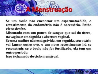 A Menstruação
Se um óvulo não encontrar um espermatozóide, o
revestimento do endométrio não é necessário. Então
ele se desfaz.
Misturado com um pouco de sangue que sai do útero,
na vagina e em seguida a abertura vaginal.
Se uma mulher não está grávida, em seguida, seu ovário
vai lançar outro ovo, o um novo revestimento irá se
reconstruir, se o óvulo não for fertilizado, ela tem um
outro período.
Isso é chamado de ciclo menstrual.
 