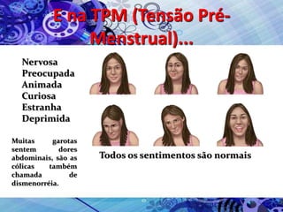 E na TPM (Tensão Pré-
Menstrual)...
Nervosa
Preocupada
Animada
Curiosa
Estranha
Deprimida
Todos os sentimentos são normais
Muitas garotas
sentem dores
abdominais, são as
cólicas também
chamada de
dismenorréia.
 