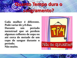 Quanto Tempo dura o
sangramento?
Cada mulher é diferente.
Pode variar de 3-8 dias.
Durante um período
menstrual que só perdem
algumas colheres de sopa ou
até cerca de metade de um
copo de sangue durante o
período.
Não muito.
 