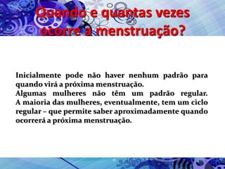 Quando e quantas vezes
ocorre a menstruação?
Inicialmente pode não haver nenhum padrão para
quando virá a próxima menstruação.
Algumas mulheres não têm um padrão regular.
A maioria das mulheres, eventualmente, tem um ciclo
regular – que permite saber aproximadamente quando
ocorrerá a próxima menstruação.
 