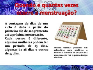 Quando e quantas vezes
ocorre a menstruação?
A contagem de dias de um
ciclo é dada a partir do
primeiro dia de sangramento
até a próxima mentruação.
Cada pessoa é diferente,
algumas mulheres podem ter
um período de 23 dias,
algumas de 28 dias e outras
de 35 dias.
Muitas meninas possuem um
calendário para ajudá-las a
manter o controle de quando sua
menstruação virá e quanto tempo
ela dura.
 