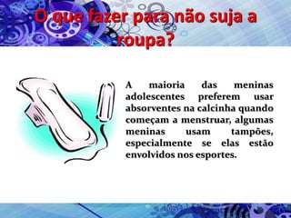 O que fazer para não suja a
roupa?
A maioria das meninas
adolescentes preferem usar
absorventes na calcinha quando
começam a menstruar, algumas
meninas usam tampões,
especialmente se elas estão
envolvidos nos esportes.
 