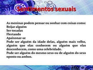 Sentimentos sexuais
As meninas podem pensar ou sonhar com coisas como:
Beijar alguém
Ser tocadas
Flertando
Apaixonar-se
Pode ser alguém da idade delas, alguém mais velho,
alguém que elas conhecem ou alguém que elas
desconhecem, como uma celebridade.
Pode ser alguém do mesmo sexo ou de alguém do sexo
oposto ou ambos.
 