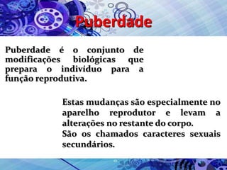 Puberdade
Puberdade é o conjunto de
modificações biológicas que
prepara o indivíduo para a
função reprodutiva.
Estas mudanças são especialmente no
aparelho reprodutor e levam a
alterações no restante do corpo.
São os chamados caracteres sexuais
secundários.
 